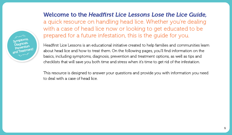 Welcome to the Headfirst! Lose the Lice Guide, a quick resource on handling head lice. Whether you're in the trenches now (dealing with a case of head lice) or looking to get educated to be prepared for a future infestation, this is the guide for you.