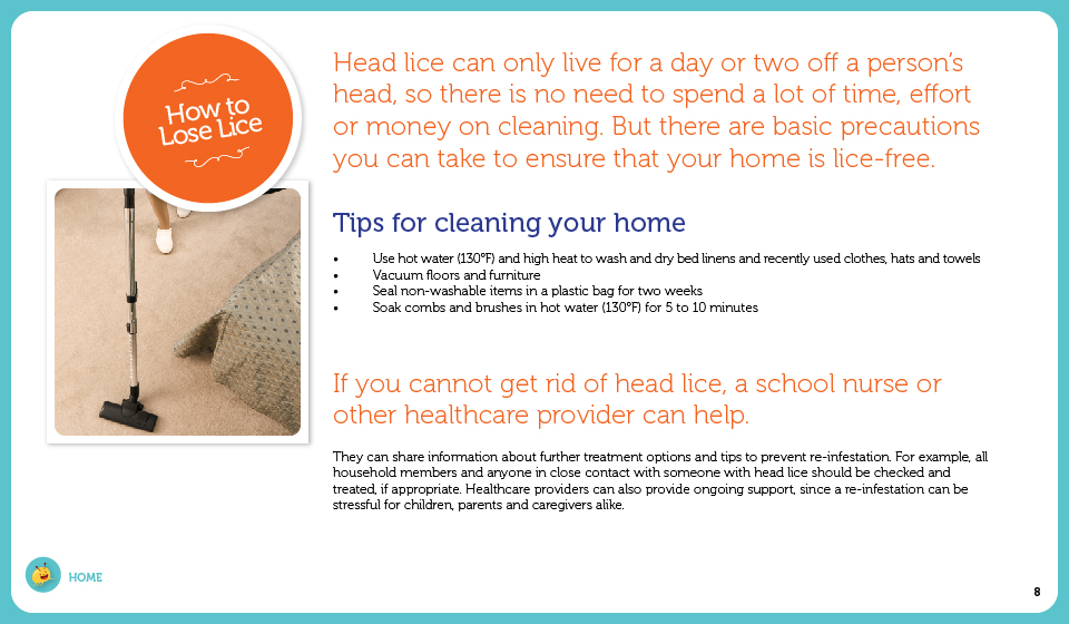 Head lice can only live for a day or two off a person's head, so there is no need to spend a lot of time, effort or money on cleaning. But there are basic precautions you can take to ensure that your home is lice-free.