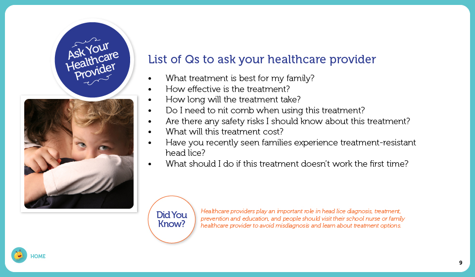 List of Qs to ask your healthcare provider: What treatment is best for my family?, How effective is the treatment?, How long will the treatment take?, Do I need to nit comb when using this treatment?, Are there any safety risks I should know about this treatment?, What will this treatment cost?, Have you recently seen families experience treatment-resistant head lice?, What should I do if this treatment doesn't work the first time?