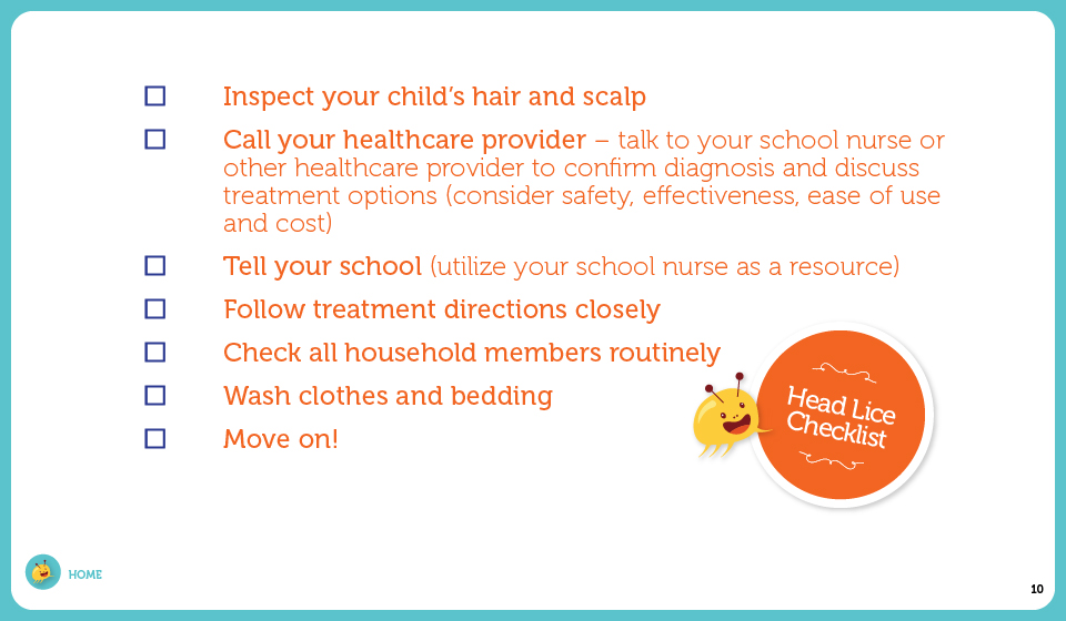 Inspect your child's hair and scalp, Call your healthcare provider – talk to your healthcare provider to confirm diagnosis and discuss treatment options (consider safety, effectiveness, ease of use and cost), Tell your school (utilize your school nurse as a resource), Follow treatment directions closely, Check all household members, Take precautions, Clean your home and Move on!